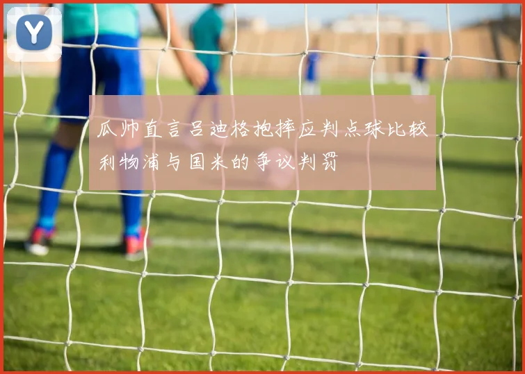 瓜帅直言吕迪格抱摔应判点球比较利物浦与国米的争议判罚
