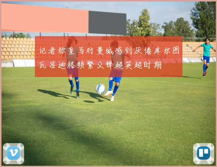 记者称皇马对曼城感到厌倦库尔图瓦吕迪格频繁交锋超英超时期