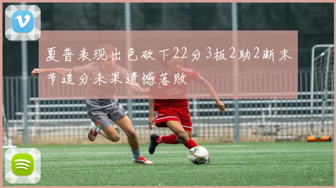 夏普表现出色砍下22分3板2助2断末节追分未果遗憾落败
