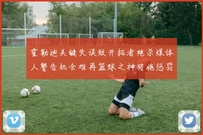 霍勒迪关键失误致开拓者绝杀媒体人警告机会难再篮球之神将施惩罚
