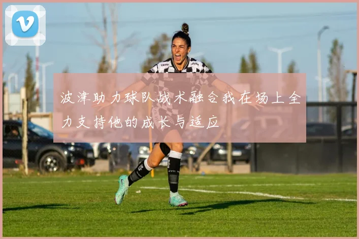 波津助力球队战术融合我在场上全力支持他的成长与适应