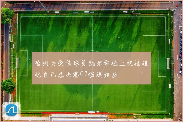 哈利为受伤球员凯尔希送上祝福追忆自己总决赛G7伤退经历