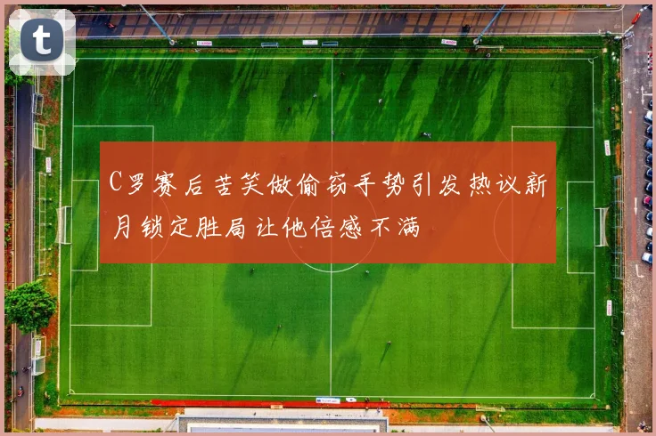 C罗赛后苦笑做偷窃手势引发热议新月锁定胜局让他倍感不满