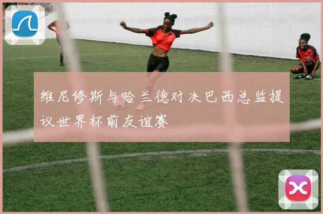 维尼修斯与哈兰德对决巴西总监提议世界杯前友谊赛