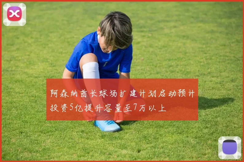 阿森纳酋长球场扩建计划启动预计投资5亿提升容量至7万以上