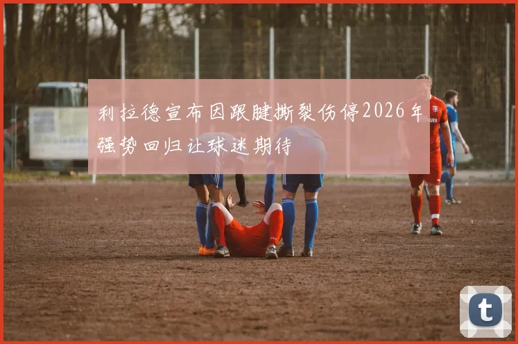 利拉德宣布因跟腱撕裂伤停2026年强势回归让球迷期待