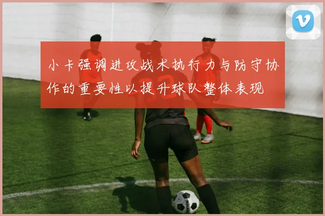 小卡强调进攻战术执行力与防守协作的重要性以提升球队整体表现