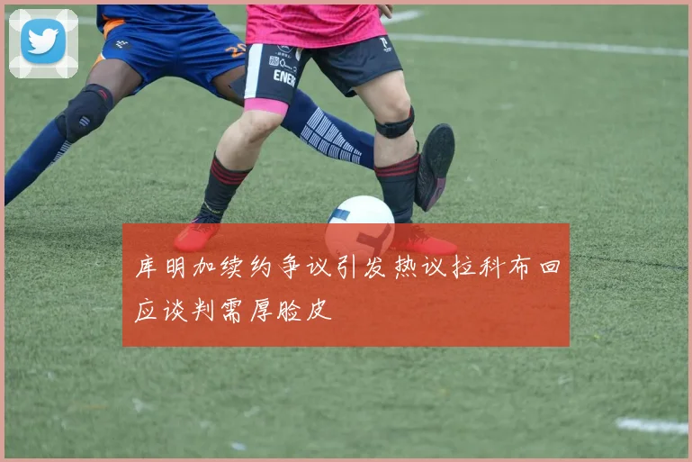 库明加续约争议引发热议拉科布回应谈判需厚脸皮