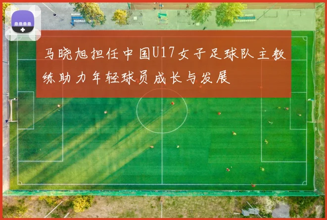 马晓旭担任中国U17女子足球队主教练助力年轻球员成长与发展
