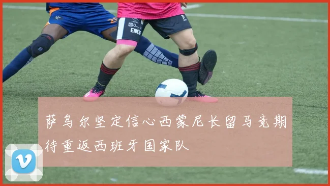 萨乌尔坚定信心西蒙尼长留马竞期待重返西班牙国家队