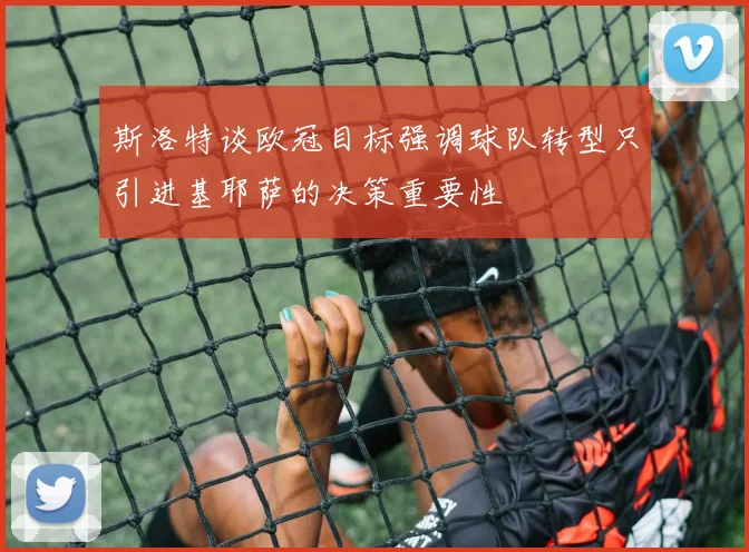 斯洛特谈欧冠目标强调球队转型只引进基耶萨的决策重要性