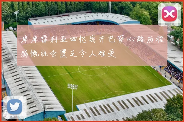 库库雷利亚回忆离开巴萨心路历程感慨机会匮乏令人难受