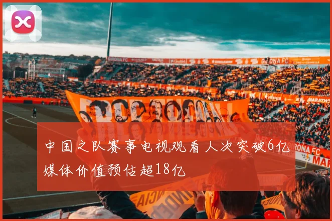 中国之队赛事电视观看人次突破6亿媒体价值预估超18亿