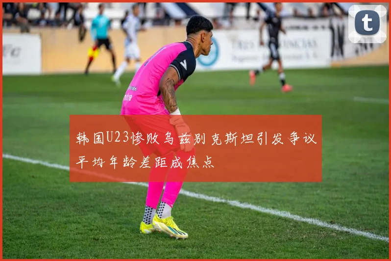 韩国U23惨败乌兹别克斯坦引发争议平均年龄差距成焦点
