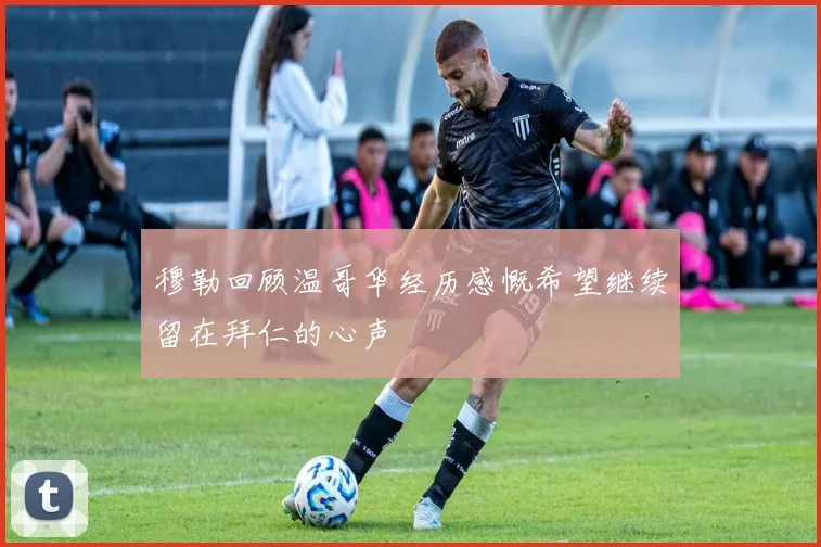 穆勒回顾温哥华经历感慨希望继续留在拜仁的心声