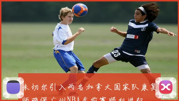 米切尔引入两名加拿大国家队康复师确保广州NBA季前赛顺利进行