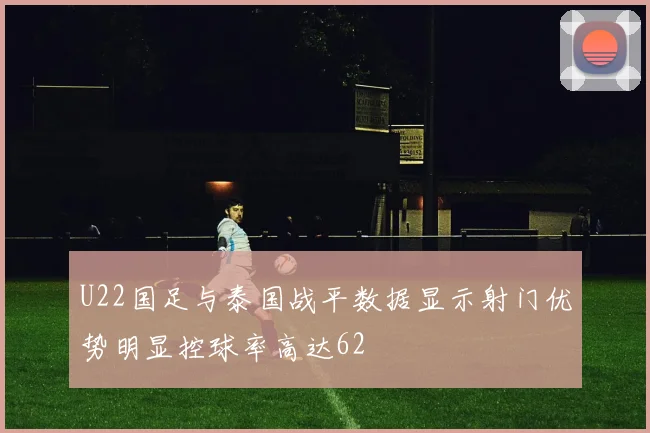 U22国足与泰国战平数据显示射门优势明显控球率高达62