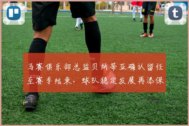马赛俱乐部总监贝纳蒂亚确认留任至赛季结束，球队稳定发展再添保障