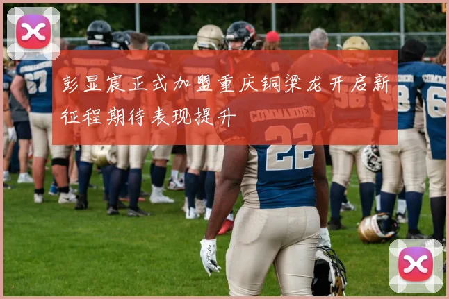 彭显宸正式加盟重庆铜梁龙开启新征程期待表现提升