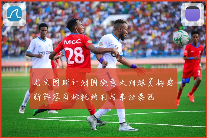 尤文图斯计划围绕意大利球员构建新阵容目标托纳利与弗拉泰西