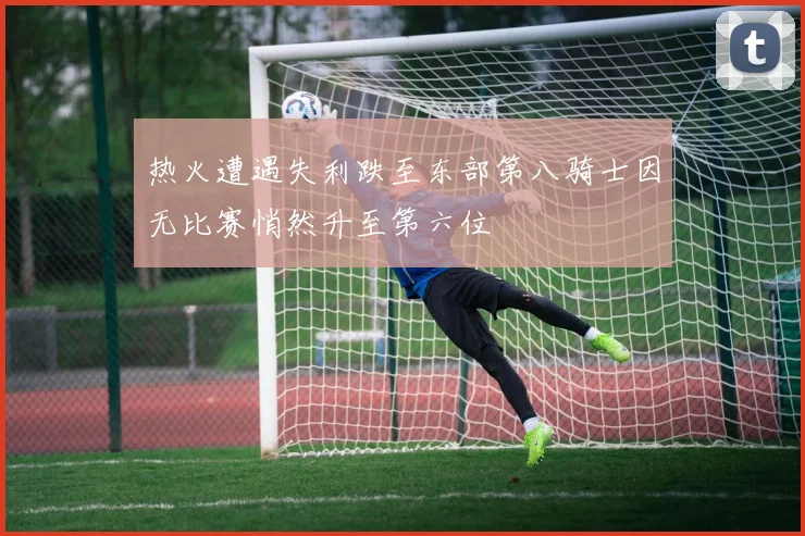 热火遭遇失利跌至东部第八骑士因无比赛悄然升至第六位