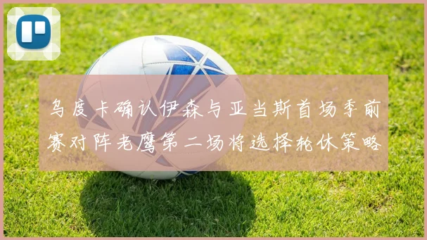 乌度卡确认伊森与亚当斯首场季前赛对阵老鹰第二场将选择轮休策略