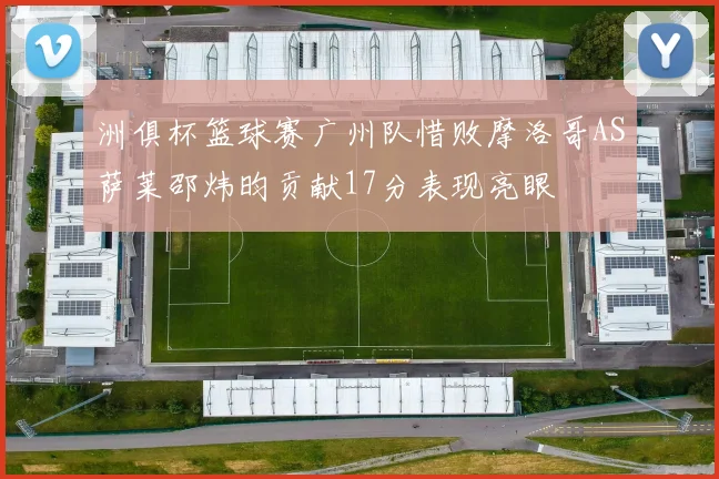 洲俱杯篮球赛广州队惜败摩洛哥AS萨莱邵炜昀贡献17分表现亮眼