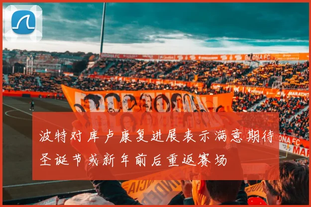 波特对库卢康复进展表示满意期待圣诞节或新年前后重返赛场