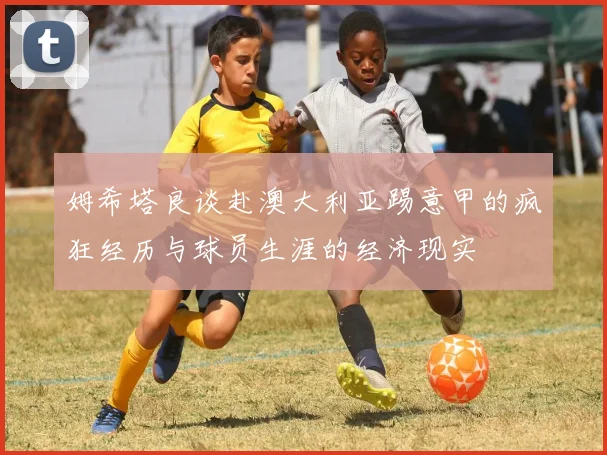 姆希塔良谈赴澳大利亚踢意甲的疯狂经历与球员生涯的经济现实