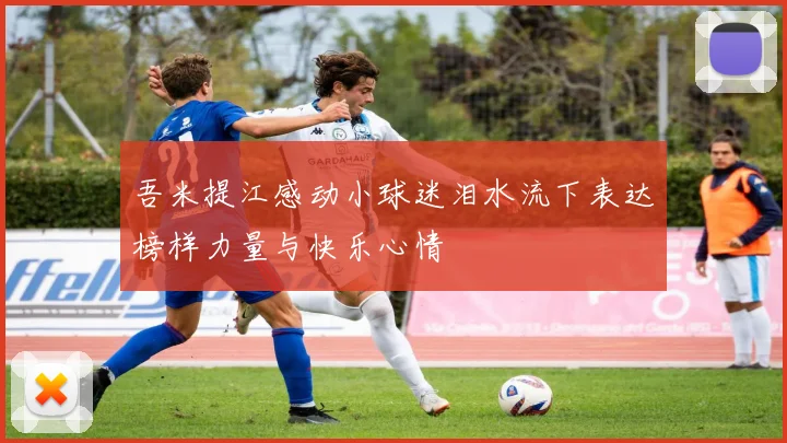 吾米提江感动小球迷泪水流下表达榜样力量与快乐心情