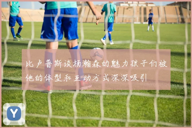 比卢普斯谈杨瀚森的魅力孩子们被他的体型和互动方式深深吸引