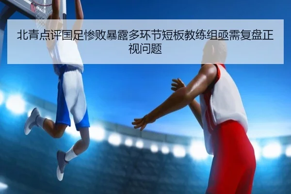 北青点评国足惨败暴露多环节短板教练组亟需复盘正视问题（BOWWAYSPORTS）